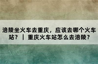涪陵坐火车去重庆，应该去哪个火车站？｜ 重庆火车站怎么去涪陵？